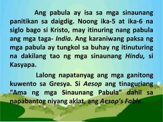 Ang pabula ay isa sa mga sinaunang
panitikan sa daigdig. Noong ika-5 at ika-6 na
siglo bago si Kristo, may itinuring nang pabula
ang mga taga- India. Ang karaniwang paksa ng
mga pabula ay tungkol sa buhay ng itinuturing
na dakilang tao ng mga sinaunang Hindu, si
Kasyapa.
Lalong napatanyag ang mga ganitong
kuwento sa Gresya. Si Aesop ang tinaguriang
“Ama ng mga Sinaunang Pabula” dahil sa
napabantog niyang aklat, ang Aesop’s Fable.
 