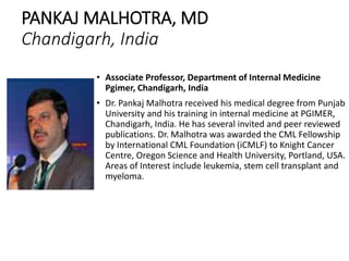 PANKAJ MALHOTRA, MD
Chandigarh, India
• Associate Professor, Department of Internal Medicine
Pgimer, Chandigarh, India
• Dr. Pankaj Malhotra received his medical degree from Punjab
University and his training in internal medicine at PGIMER,
Chandigarh, India. He has several invited and peer reviewed
publications. Dr. Malhotra was awarded the CML Fellowship
by International CML Foundation (iCMLF) to Knight Cancer
Centre, Oregon Science and Health University, Portland, USA.
Areas of Interest include leukemia, stem cell transplant and
myeloma.
 