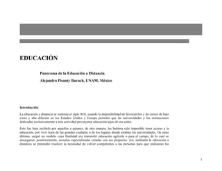 EDUCACIÓN

               Panorama de la Educación a Distancia.
               Alejandro Pisanty Baruch, UNAM, México




Introducción
La educación a distancia se remonta al siglo XIX, cuando la disponibilidad de ferrocarriles y de correo de bajo
costo y alta difusión en los Estados Unidos y Europa permitió que las universidades y las instituciones
dedicadas exclusivamente a esta actividad proveyeran educación lejos de sus sedes.
Esto fue bien recibido por aquellos a quienes, de otra manera, les hubiera sido imposible tener acceso a la
educación, por vivir lejos de las grandes ciudades o de los lugares donde estaban las universidades. De estas
últimas, surgió un modelo cuya finalidad era transmitir educación agrícola o para el campo, de lo cual se
encargaron, posteriormente, escuelas especializadas creadas con ese propósito. Así, mediante la educación a
distancia se pretendió resolver la necesidad de volver competentes a las personas para que realizaran los



                                                                                                                  1
 