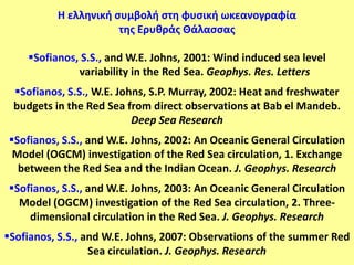 Η ελληνική ςυμβολή ςτη φυςική ωκεανογραφία
                      τησ Ερυθράσ Θάλαςςασ

    Sofianos, S.S., and W.E. Johns, 2001: Wind induced sea level
              variability in the Red Sea. Geophys. Res. Letters
 Sofianos, S.S., W.E. Johns, S.P. Murray, 2002: Heat and freshwater
 budgets in the Red Sea from direct observations at Bab el Mandeb.
                          Deep Sea Research
Sofianos, S.S., and W.E. Johns, 2002: An Oceanic General Circulation
 Model (OGCM) investigation of the Red Sea circulation, 1. Exchange
  between the Red Sea and the Indian Ocean. J. Geophys. Research
Sofianos, S.S., and W.E. Johns, 2003: An Oceanic General Circulation
  Model (OGCM) investigation of the Red Sea circulation, 2. Three-
    dimensional circulation in the Red Sea. J. Geophys. Research
Sofianos, S.S., and W.E. Johns, 2007: Observations of the summer Red
                  Sea circulation. J. Geophys. Research
 