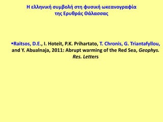 Η ελληνική ςυμβολή ςτη φυςική ωκεανογραφία
                   τησ Ερυθράσ Θάλαςςασ




Raitsos, D.E., I. Hoteit, P.K. Prihartato, T. Chronis, G. Triantafyllou,
and Y. Abualnaja, 2011: Abrupt warming of the Red Sea, Geophys.
                               Res. Letters
 