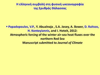Η ελληνική ςυμβολή ςτη φυςική ωκεανογραφία
                   τησ Ερυθράσ Θάλαςςασ




 Papadopoulos, V.P., Y. Abualnaja , S.A. Josey, A. Bower, D. Raitsos,
              H. Kontoyiannis, and I. Hoteit, 2012:
   Atmospheric forcing of the winter air-sea heat fluxes over the
                          northern Red Sea
          Manuscript submitted to Journal of Climate
 