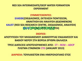 RED SEA INTERMEDIATE/DEEP WATER FORMATION
                    EXPERIMENT

                    ΢ΤΜΜΕΣΕΧΟΝΣΕ΢:
        ΕΛΚΕΘΕ(΢ΧΕΔΙΑ΢ΜΟ΢, ΕΚΣΕΛΕ΢Η ΠΟΝΣΙ΢ΕΩΝ,
                 ΑΝΑΚΣΗ΢Η ΚΑΙ ΑΝΑΛΤ΢Η ΔΕΔΟΜΕΝΩΝ)
 KAUST (RED SEA RESEARCH CENTRE, ΢ΧΕΔΙΑ΢ΜΟ΢, ΑΝΑΛΤ΢Η)
              ΟΙ ΠΡΟΟΠΣΙΚΕ΢
              WHOI (΢ΧΕΔΙΑ΢ΜΟ΢, ΑΝΑΛΤ΢Η)

                      ΢ΚΟΠΟ΢:
ΑΠΟΣΤΠΩ΢Η ΣΟΤ ΜΗΧΑΝΙ΢ΜΟΤ ΔΗΜΙΟΤΡΓΙΑ΢ ΕΝΔΙΑΜΕ΢ΟΤ ΚΑΙ
       ΒΑΘΙΟΤ ΝΕΡΟΤ ΢ΣΗ ΒΟΡΕΙΑ ΕΡΤΘΡΑ ΘΑΛΑ΢΢Α
  ΣΡΕΙ΢ ΔΙΑΣΑΞΕΙ΢ ΑΠΟΣΕΛΟΤΜΕΝΕ΢ ΑΠΟ: CT – RCM – ADCP
           ΠΛΕΓΜΑ ΢ΣΑΘΜΩΝ CTD (JANUARY 2013)

     ΔΙΑΡΚΕΙΑ: ΣΟΤΛΑΧΙ΢ΣΟΝ ΕΝΑ ΗΜΕΡΟΛΟΓΙΑΚΟ ΕΣΟ΢
 