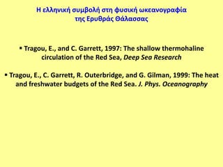 Η ελληνική ςυμβολή ςτη φυςική ωκεανογραφία
                      τησ Ερυθράσ Θάλαςςασ



     Tragou, E., and C. Garrett, 1997: The shallow thermohaline
           circulation of the Red Sea, Deep Sea Research

 Tragou, E., C. Garrett, R. Outerbridge, and G. Gilman, 1999: The heat
    and freshwater budgets of the Red Sea. J. Phys. Oceanography
 
