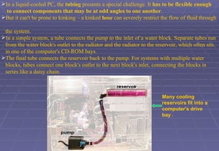 In a liquid-cooled PC, the  tubing  presents a special challenge. It  has to be flexible enough  to   connect components that may be at odd angles to one another .  But it can't be prone to kinking – a kinked  hose  can severely restrict the flow of fluid through  the system.  In a simple system, a tube connects the pump to the inlet of a water block. Separate tubes run  from the water block's outlet to the radiator and the radiator to the reservoir, which often sits  in one of the computer's CD-ROM bays.  The final tube connects the reservoir back to the pump. For systems with multiple water  blocks, tubes connect one block's outlet to the next block's inlet, connecting the blocks in  series like a daisy chain.  Many cooling reservoirs fit into a computer's drive bay  . 