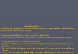Deep-fried PCs Many electrical components can short-circuit when exposed to liquid, but some liquids can both dispel heat and act as electrical insulators. Final component of a liquid-cooling system is the liquid itself . Many people use distilled water, since tap water contains contaminants that can cloud the system  or clog the channels in the water blocks and radiator. Specialized additives can add color to the fluid, making it more visually appealing when used in a  clear case.  They can also  lower the freezing point  or  surface tension  of the water, making it a more  effective  coolant .  Finally , some  additives  have  antimicrobial  or  anti-corrosion  ingredients, which can increase the  life  of the system.  