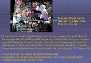 In an operational system,  tubes carry coolant to and from water blocks.   If you decide to install a liquid-cooling system in your computer, it's a good idea to let  the pump circulate the fluid for a while so you can check for leaks. Keep your computer  turned off during this test period so you'll be less likely to damage your hardware if a  leak does occur. Once you're sure that everything is watertight, boot up the computer. You can check the temperature of your components in your computer's  BIOS  menu or by  using a third-party application that monitors temperature. If necessary, you can also apply smaller heat sinks to  RAM  chips and other higher  temperature components in your system.  