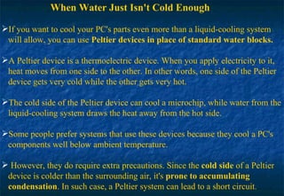 When Water Just Isn't Cold Enough If you want to cool your PC's parts even more than a liquid-cooling system  will allow, you can use  Peltier devices   in place of standard water blocks. A Peltier device is a thermoelectric device. When you apply electricity to it,  heat moves from one side to the other. In other words, one side of the Peltier  device gets very cold while the other gets very hot. The cold side of the Peltier device can cool a microchip, while water from the  liquid-cooling system draws the heat away from the hot side.  Some people prefer systems that use these devices because they cool a PC's  components well below ambient temperature. However, they do require extra precautions. Since the  cold side  of a Peltier  device is colder than the surrounding air, it's  prone to accumulating   condensation . In such case, a Peltier system can lead to a short circuit . 