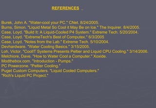 REFERENCES   Burek, John A. "Water-cool your PC." CNet. 8/24/2005.  Burns, Simon. "Liquid Metal So Cool it May Be on Ice." The Inquirer. 8/4/2005.  Case, Loyd. "Build It: A Liquid-Cooled P4 System." Extreme Tech. 5/20/2004.  Case, Loyd. "ExtremeTech's Best of Computex." 6/3/2005  Case, Loyd. "Notes from the Lab." Extreme Tech. 5/10/2004.  Devhardware. "Water Cooling Basics." 3/15/2005.  Loh, Victor. "CoolIT Systems Presents Peltier and Liquid CPU Cooling." 3/14/2006.  Melchiore, Dave. "How to Water Cool a Computer." Xoxide.  Modthebox.com. "Introduction - Pumps."  PC Powerzone. "Peltier Cooling."  Puget Custom Computers. "Liquid Cooled Computers."  "Rich's Liquid PC Project."  