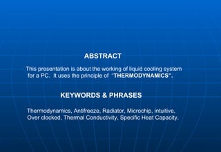   ABSTRACT This presentation is about the working of liquid cooling system    for a PC.  It uses the principle of  “ THERMODYNAMICS”. KEYWORDS & PHRASES Thermodynamics, Antifreeze, Radiator, Microchip, intuitive, Over clocked, Thermal Conductivity, Specific Heat Capacity. 