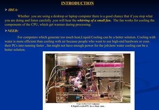  INTRODUCTION IDEA:     Whether  you are using a desktop or laptop computer there is a good chance that if you stop what you are doing and listen carefully ,you will hear the  whirring of a small   fan .  The fan works for cooling the components of the CPU, which get warmer during processing. NEED:   For computers which generate too much heat,Liquid Cooling can be a better solution. Cooling with water is more efficient than cooling with air because people who want to use high-end hardware or coax their PCs into running faster , fan might not have enough power for the job,here water cooling can be a better solution.  
