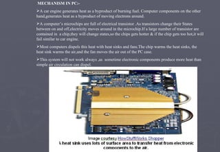 MECHANISM IN PC:- A car engine generates heat as a byproduct of burning fuel. Computer components on the other hand,generates heat as a byproduct of moving electrons around. A computer’s microchips are full of electrical transistor .As transistors change their States between on and off,electricity moves around in the microchip.If a large number of transistor are contained in  a chip,they will change states,so the chips gets hotter & if the chip gets too hot,it will fail similar to car engine. Most computers dispels this heat with heat sinks and fans.The chip warms the heat sinks, the heat sink warms the air,and the fan moves the air out of the PC case. This system will not work always ,as  sometime electronic components produce more heat than simple air circulation can dispel. 
