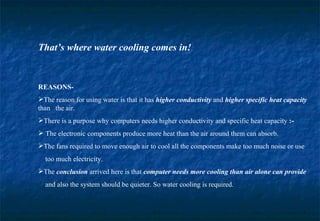 That’s where water cooling comes in! REASONS- The reason for using water is that it has  higher conductivity  and  higher specific heat capacity  than  the air. There is a purpose why computers needs higher conductivity and specific heat capacity  :- The electronic components produce more heat than the air around them can absorb. The fans required to move enough air to cool all the components make too much noise or use  too much electricity. The  conclusion   arrived here is that  computer needs more   cooling than air alone can provide   and also the system should be quieter. So water cooling is required. 