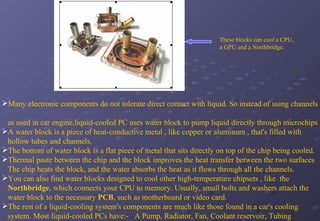   These blocks can cool a CPU,    a GPU and a Northbridge. Many electronic components do not tolerate direct contact with liquid. So instead of using channels  as used in car engine,liquid-cooled PC uses water block to pump liquid directly through microchips A water block is a piece of heat-conductive metal , like copper or aluminum , that's filled with hollow tubes and channels.  The bottom of water block is a flat piece of metal that sits directly on top of the chip being cooled. Thermal paste between the chip and the block improves the heat transfer between the two surfaces The chip heats the block, and the water absorbs the heat as it flows through all the channels.  You can also find water blocks designed to cool other high-temperature chipsets , like  the Northbridge , which connects your CPU to memory. Usually, small bolts and washers attach the water block to the necessary  PCB , such as motherboard or video card. The rest of a liquid-cooling system's components are much like those found in a car's cooling system. Most liquid-cooled PCs have:-  A Pump, Radiator, Fan, Coolant reservoir, Tubing   .  