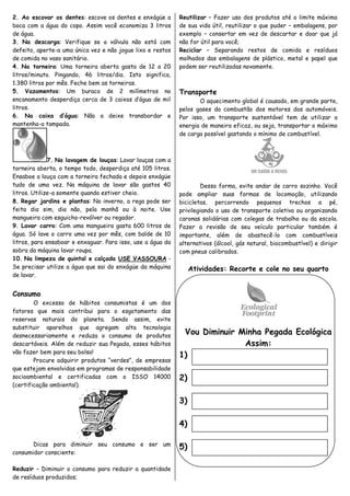 2. Ao escovar os dentes: escove os dentes e enxágüe a        Reutilizar – Fazer uso dos produtos até o limite máximo
boca com a água do copo. Assim você economiza 3 litros       de sua vida útil, reutilizar o que puder – embalagens, por
de água.                                                     exemplo – consertar em vez de descartar e doar que já
3. Na descarga: Verifique se a válvula não está com          não for útil para você;
defeito, aperte-a uma única vez e não jogue lixo e restos    Reciclar – Separando restos de comida e resíduos
de comida no vaso sanitário.                                 molhados das embalagens de plástico, metal e papel que
4. Na torneira: Uma torneira aberta gasta de 12 a 20         podem ser reutilizadas novamente.
litros/minuto. Pingando, 46 litros/dia. Isto significa,
1.380 litros por mês. Feche bem as torneiras.
5. Vazamentos: Um buraco de 2 milímetros no                  Transporte
encanamento desperdiça cerca de 3 caixas d’água de mil              O aquecimento global é causado, em grande parte,
litros.                                                      pelos gases da combustão dos motores dos automóveis.
6. Na caixa d’água: Não a deixe transbordar e                Por isso, um transporte sustentável tem de utilizar a
mantenha-a tampada.                                          energia de maneira eficaz, ou seja, transportar o máximo
                                                             de carga possível gastando o mínimo de combustível.



              7. Na lavagem de louças: Lavar louças com a
torneira aberta, o tempo todo, desperdiça até 105 litros.
Ensaboe a louça com a torneira fechada e depois enxágüe
tudo de uma vez. Na máquina de lavar são gastos 40                   Dessa forma, evite andar de carro sozinho. Você
litros. Utilize-a somente quando estiver cheio.              pode ampliar suas formas de locomoção, utilizando
8. Regar jardins e plantas: No inverno, a rega pode ser      bicicletas, percorrendo pequenos trechos a pé,
feita dia sim, dia não, pela manhã ou à noite. Use           privilegiando o uso de transporte coletivo ou organizando
mangueira com esguicho-revólver ou regador.                  caronas solidárias com colegas de trabalho ou da escola.
9. Lavar carro: Com uma mangueira gasta 600 litros de        Fazer a revisão de seu veículo particular também é
água. Só lave o carro uma vez por mês, com balde de 10       importante, além de abastecê-lo com combustíveis
litros, para ensaboar e enxaguar. Para isso, use a água da   alternativos (álcool, gás natural, biocombustível) e dirigir
sobra da máquina lavar roupa.                                com pneus calibrados.
10. Na limpeza de quintal e calçada USE VASSOURA -
Se precisar utilize a água que sai do enxágüe da máquina          Atividades: Recorte e cole no seu quarto
de lavar.


Consumo
        O excesso de hábitos consumistas é um dos
fatores que mais contribui para o esgotamento das
reservas naturais do planeta. Sendo assim, evite
substituir aparelhos que agregam alta tecnologia
desnecessariamente e reduza o consumo de produtos
                                                              Vou Diminuir Minha Pegada Ecológica
descartáveis. Além de reduzir sua Pegada, esses hábitos                     Assim:
vão fazer bem para seu bolso!
                                                             1)
        Procure adquirir produtos “verdes”, de empresas
que estejam envolvidas em programas de responsabilidade
socioambiental e certificadas com o ISSO 14000               2)
(certificação ambiental).

                                                             3)

                                                             4)

       Dicas para diminuir seu consumo e ser um
                                                             5)
consumidor consciente:

Reduzir – Diminuir o consumo para reduzir a quantidade
de resíduos produzidos;
 