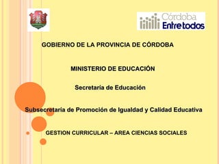 GOBIERNO DE LA PROVINCIA DE CÓRDOBA  MINISTERIO DE EDUCACIÓN  Secretaría de Educación Subsecretaría de Promoción de Igualdad y Calidad Educativa GESTION CURRICULAR – AREA CIENCIAS SOCIALES 