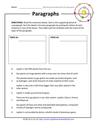 Name                                                    Writing Introduction Paragraphs 
CCSS W.4.2.A |© http://www.englishworksheetsland.com
 
 
DIRECTIONS: Read the sentences below. Each is the supporting detail of 
a paragraph. Sort the details into two paragraphs by writing the letters of each 
sentence in one of the boxes. Then label each list of details with the name of the 
topic of the paragraph. 
 
 
 
 
 
 
A  Jupiter is the fifth planet from the sun.  
B  Gas giants are huge planets with a mass over ten times that of earth. 
C 
The planets known as gas giants are made up mostly of gases, such 
as hydrogen, and small amounts of rocky material at their cores.  
D 
Jupiter is two and a half times bigger than any other planet in the 
solar system. 
E  Jupiter is made up primarily of gases. 
F 
There are four gas giants in our solar system: Jupiter, Saturn, Uranus 
and Neptune. 
G 
Gas giants all have very thick and extended atmospheres, composed 
mostly of hydrogen and its compounds. 
H  Jupiter is surrounded by dense, colorful clouds of poisonous gases. 
Paragraphs
TOPIC #1:   TOPIC #2:  
 