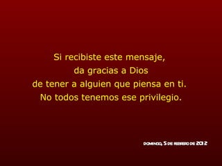 Si recibiste este mensaje,  da gracias a Dios de tener a alguien que piensa en ti.  No todos tenemos ese privilegio. domingo, 5 de febrero de 2012 