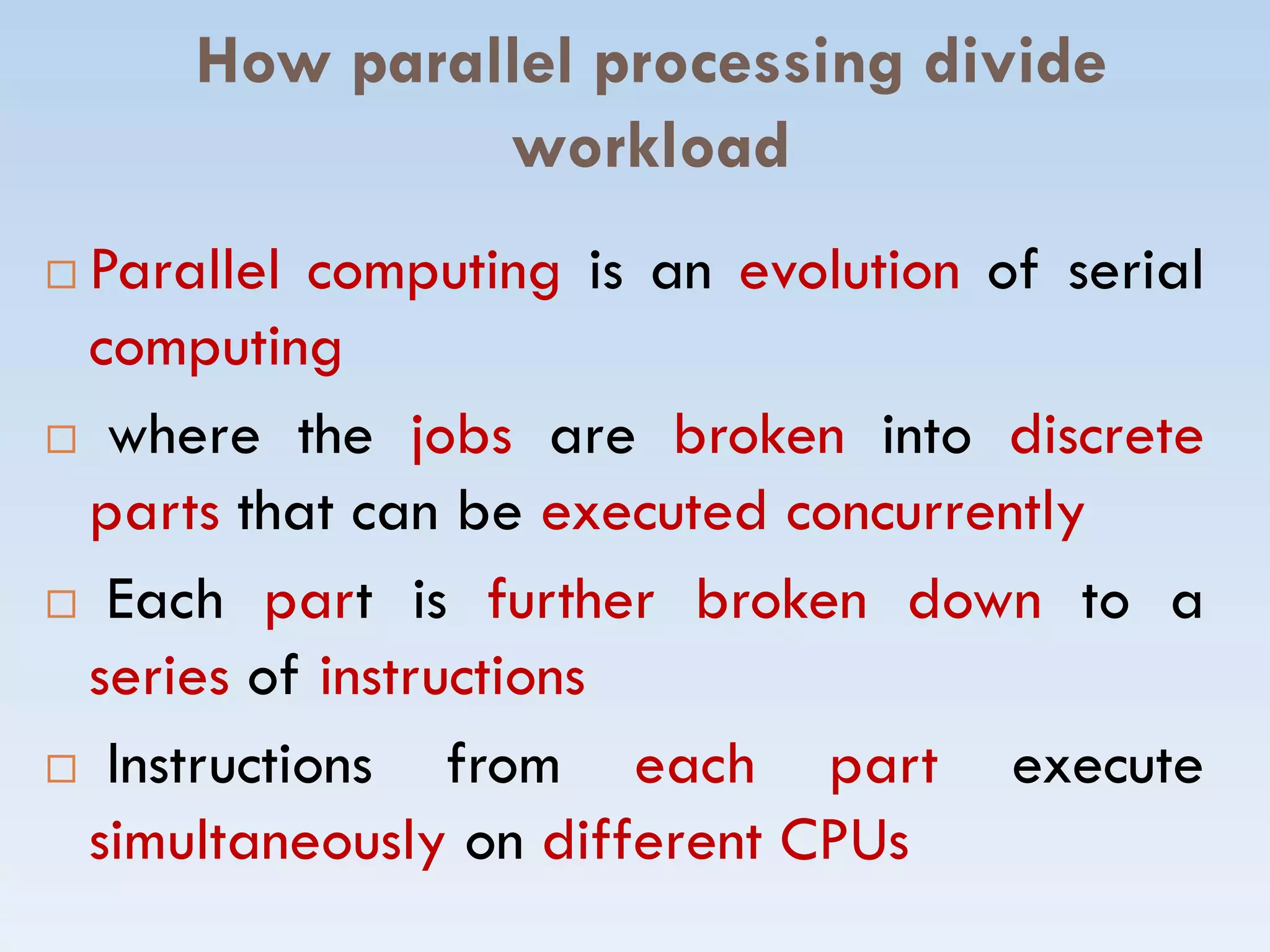 How parallel processing divide
workload
 Parallel computing is an evolution of serial
computing
 where the jobs are broken into discrete
parts that can be executed concurrentlyparts that can be executed concurrently
 Each part is further broken down to a
series of instructions
 Instructions from each part execute
simultaneously on different CPUs
 