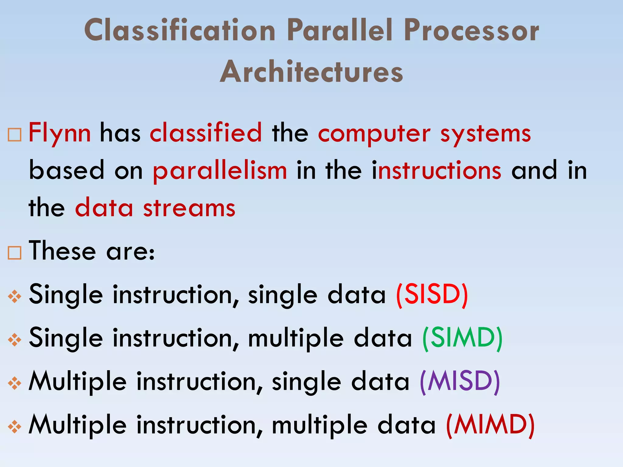 Classification Parallel Processor
Architectures
 Flynn has classified the computer systems
based on parallelism in the instructions and in
the data streams
These are: These are:
 Single instruction, single dataSingle instruction, single data (SISD)(SISD)
 Single instruction, multiple dataSingle instruction, multiple data (SIMD(SIMD)
 Multiple instruction, single dataMultiple instruction, single data (MISD)(MISD)
 Multiple instruction, multiple dataMultiple instruction, multiple data (MIMD)(MIMD)
 