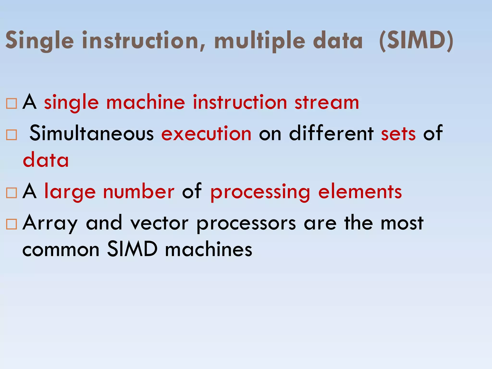Single instruction, multiple data (SIMD)
 A single machine instruction stream
 Simultaneous execution on different sets of
data
A large number of processing elements A large number of processing elements
 Array and vector processors are the most
common SIMD machines
 