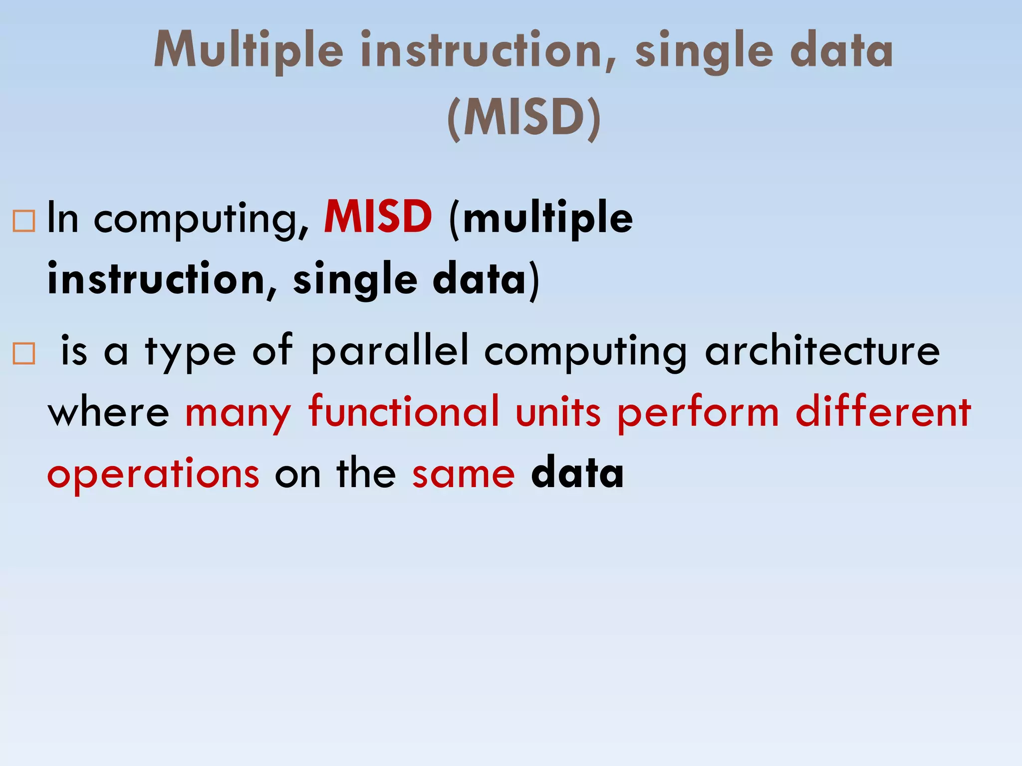 Multiple instruction, single data
(MISD)
 In computing, MISD (multiple
instruction, single data)
 is a type of parallel computing architecture
where many functional units perform differentwhere many functional units perform different
operations on the same data
 