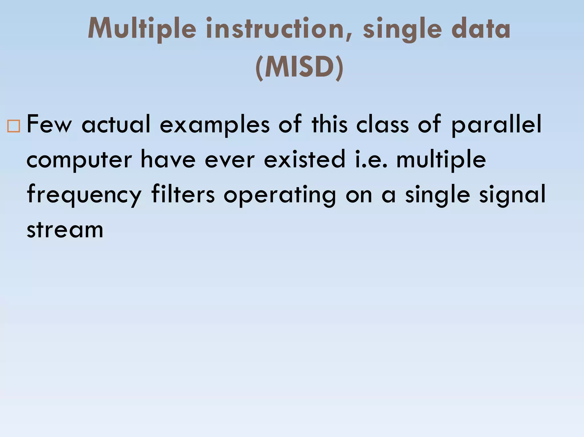 Multiple instruction, single data
(MISD)
 Few actual examples of this class of parallel
computer have ever existed i.e. multiple
frequency filters operating on a single signal
streamstream
 