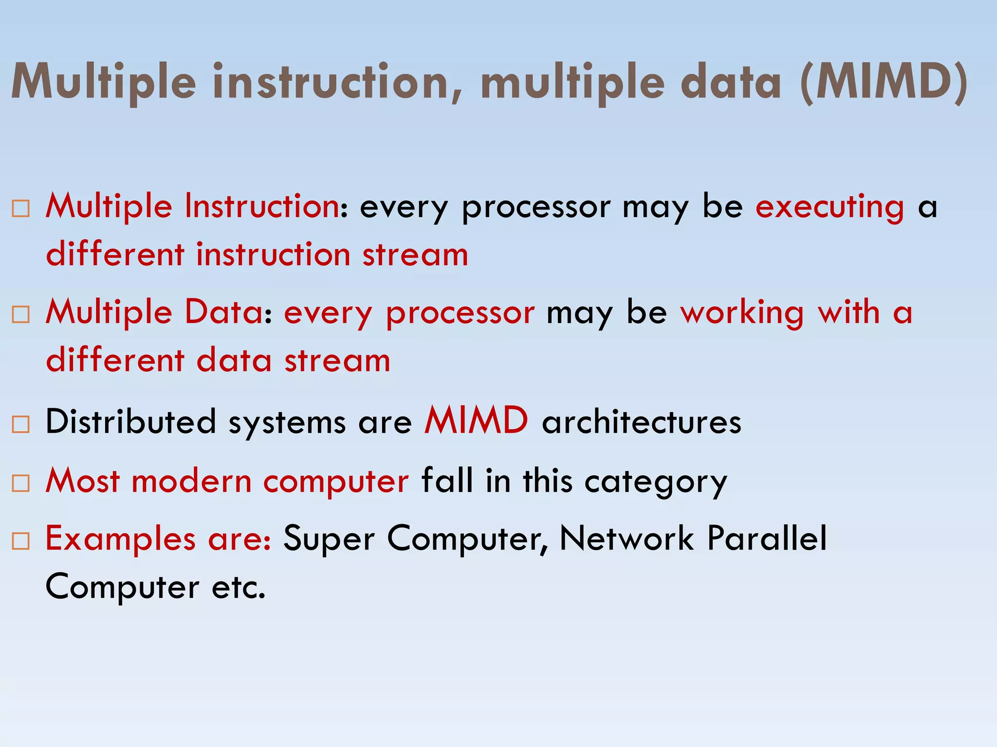 Multiple instruction, multiple data (MIMD)
 Multiple Instruction: every processor may be executing a
different instruction stream
 Multiple Data: every processor may be working with a
different data streamdifferent data stream
 Distributed systems are MIMD architectures
 Most modern computer fall in this category
 Examples are: Super Computer, Network Parallel
Computer etc.
 