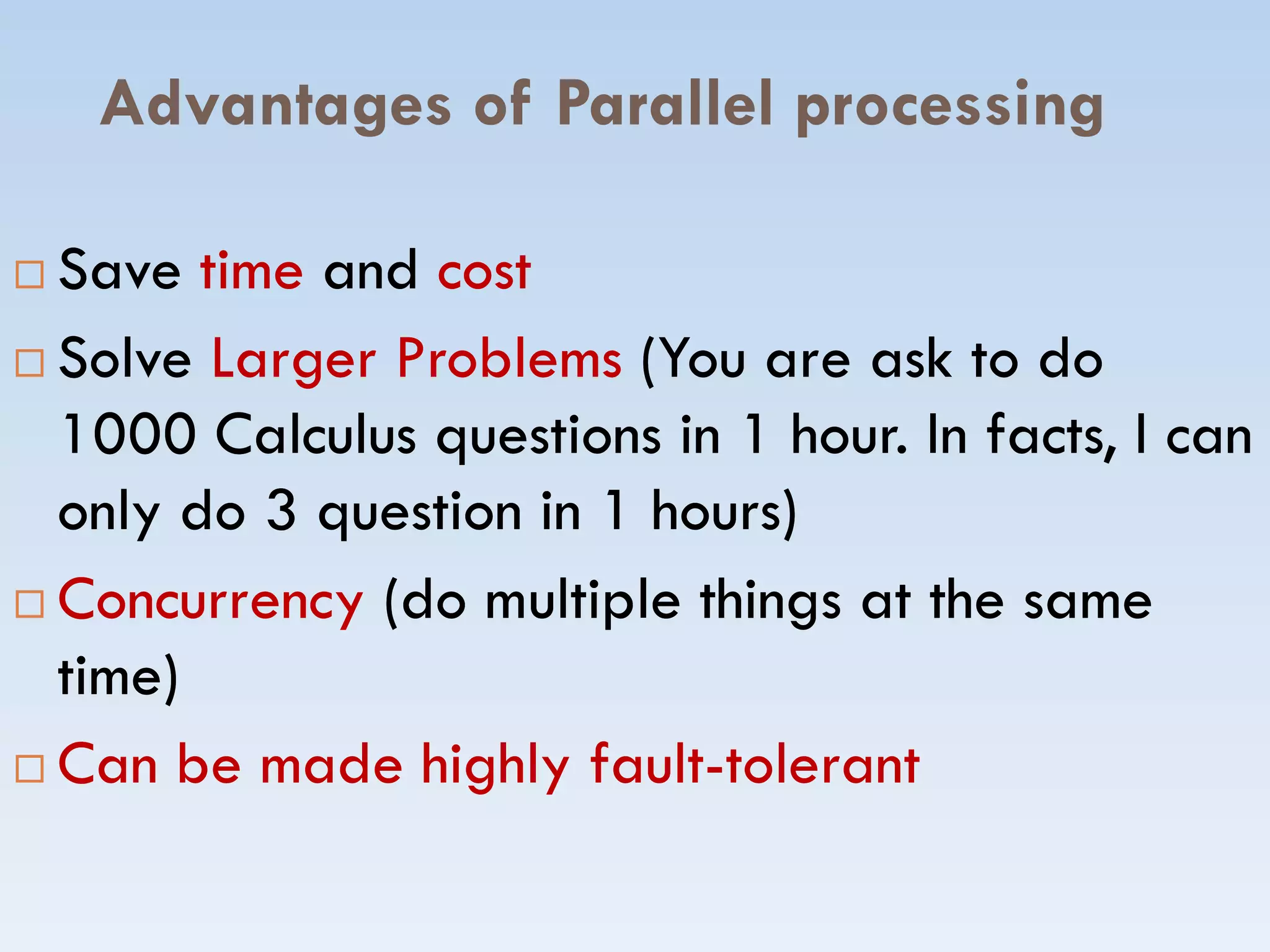 Advantages of Parallel processing
 SaveSave timetime andand costcost
 SolveSolve Larger ProblemsLarger Problems (You are ask to do(You are ask to do
1000 Calculus1000 Calculus questions in 1 hour. In facts, I canquestions in 1 hour. In facts, I can
only do 3 question in 1 hours)only do 3 question in 1 hours)only do 3 question in 1 hours)only do 3 question in 1 hours)
 ConcurrencyConcurrency (do multiple things at the same(do multiple things at the same
time)time)
 Can be made highly faultCan be made highly fault--toleranttolerant
 