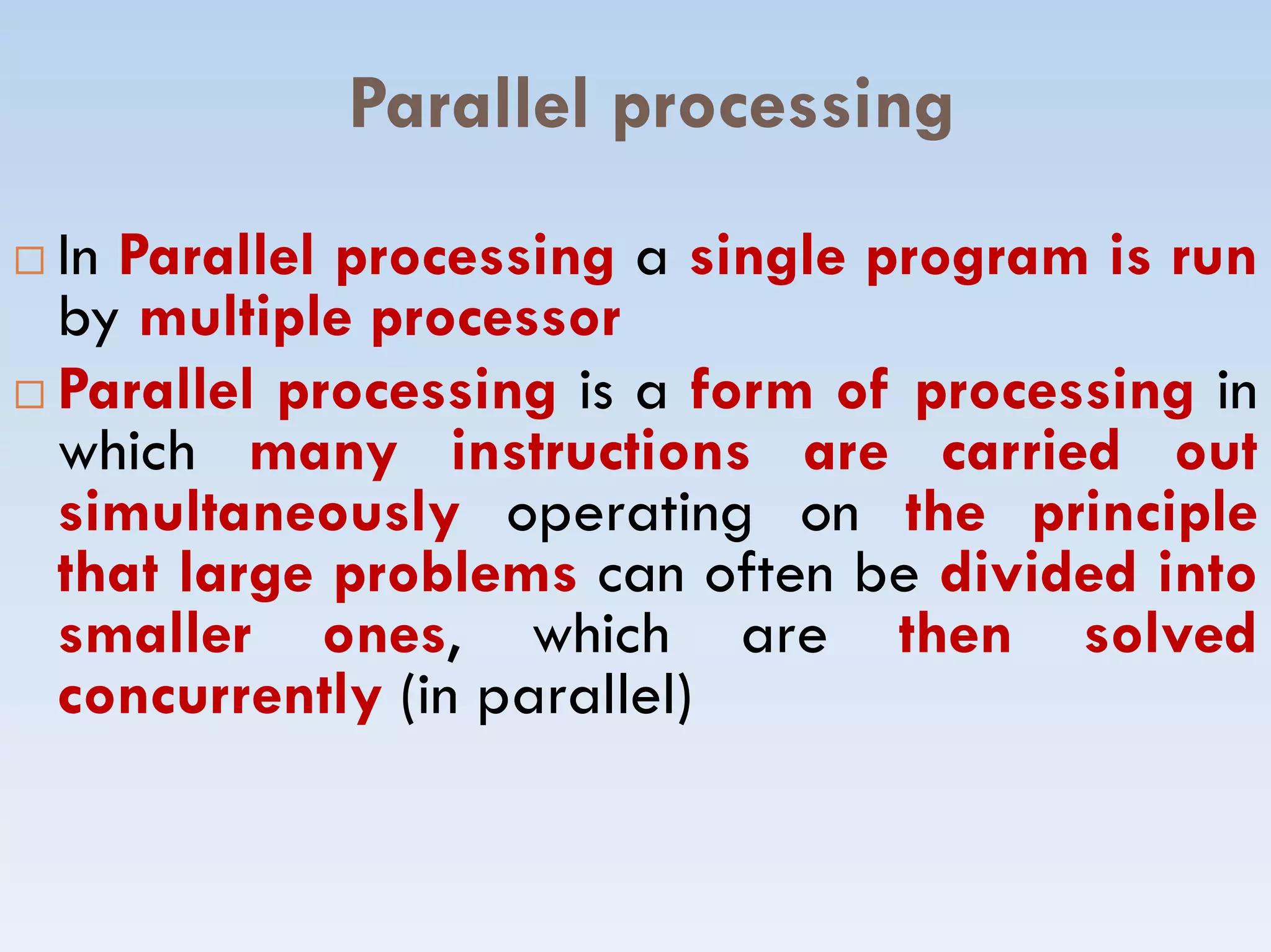 Parallel processing
 In Parallel processing a single program is run
by multiple processor
 Parallel processing is a form of processing in
which many instructions are carried out
simultaneously operating on the principle
which many instructions are carried out
simultaneously operating on the principle
that large problems can often be divided into
smaller ones, which are then solved
concurrently (in parallel)
 