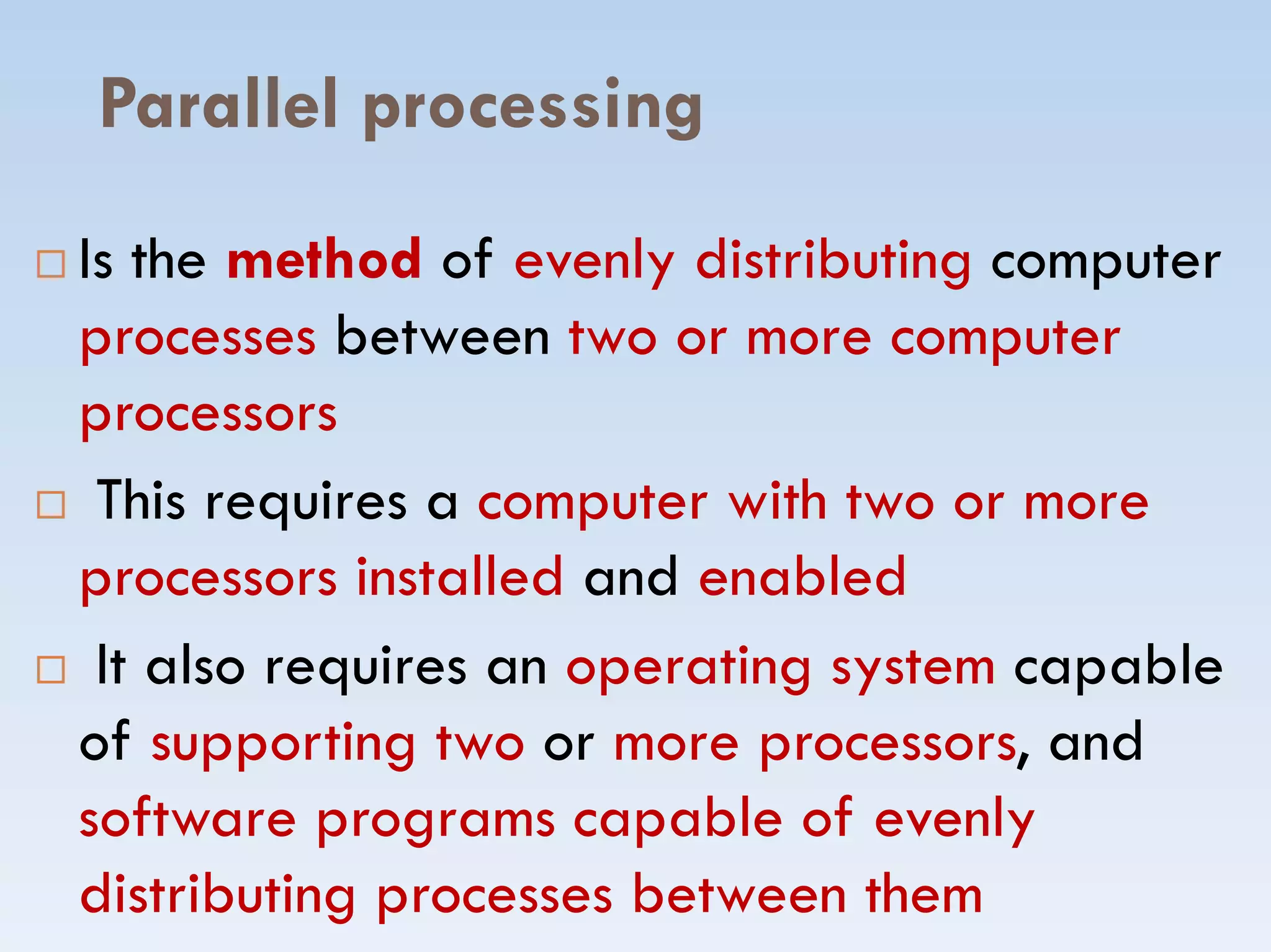Parallel processing
 Is the method of evenly distributing computer
processes between two or more computer
processors
This requires a computer with two or more This requires a computer with two or more
processors installed and enabled
 It also requires an operating system capable
of supporting two or more processors, and
software programs capable of evenly
distributing processes between them
 