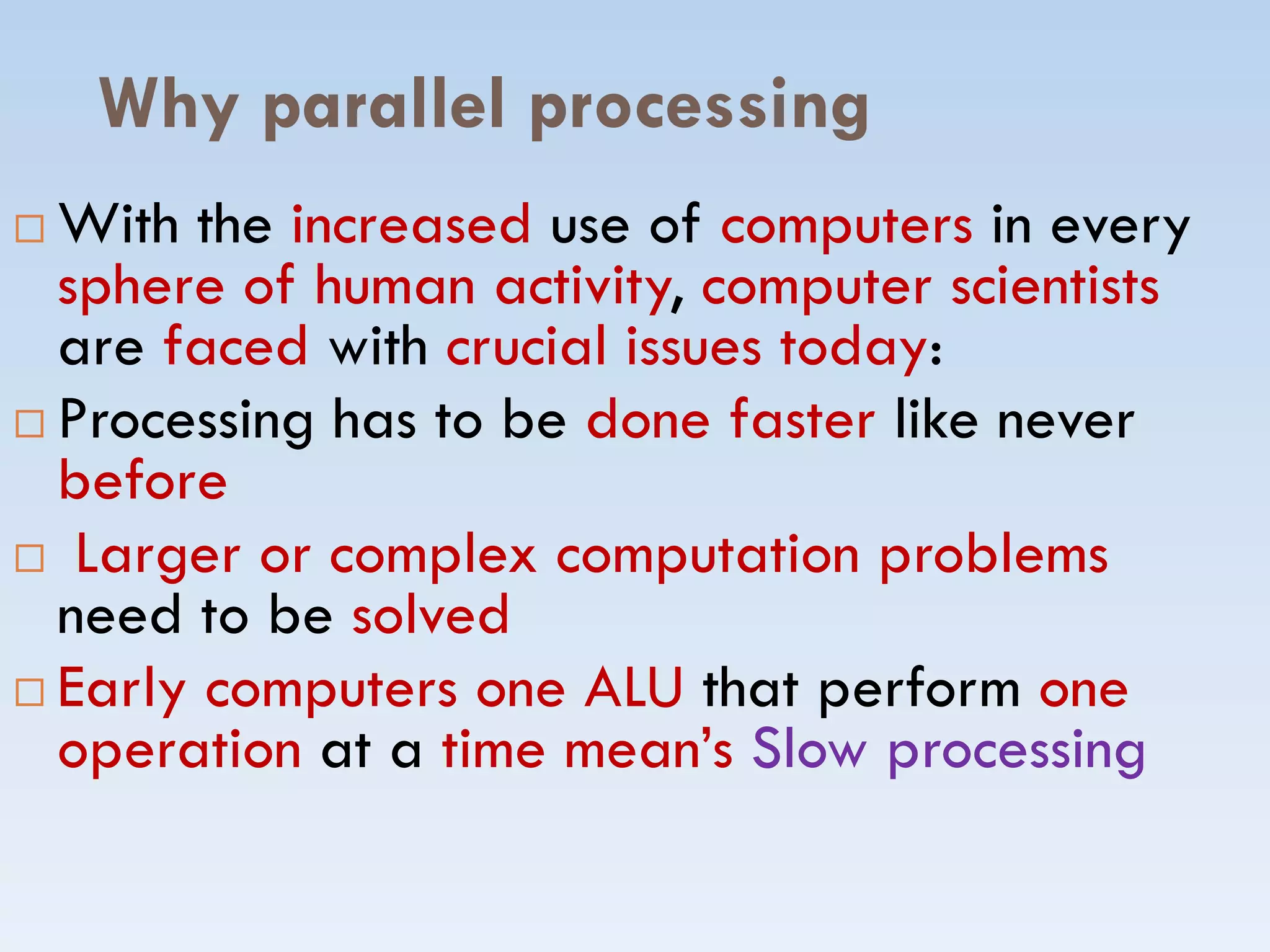 Why parallel processing
 With the increased use of computers in every
sphere of human activity, computer scientists
are faced with crucial issues today:
 Processing has to be done faster like never
beforebefore
 Larger or complex computation problems
need to be solved
 Early computers one ALU that perform one
operation at a time mean’s Slow processing
 