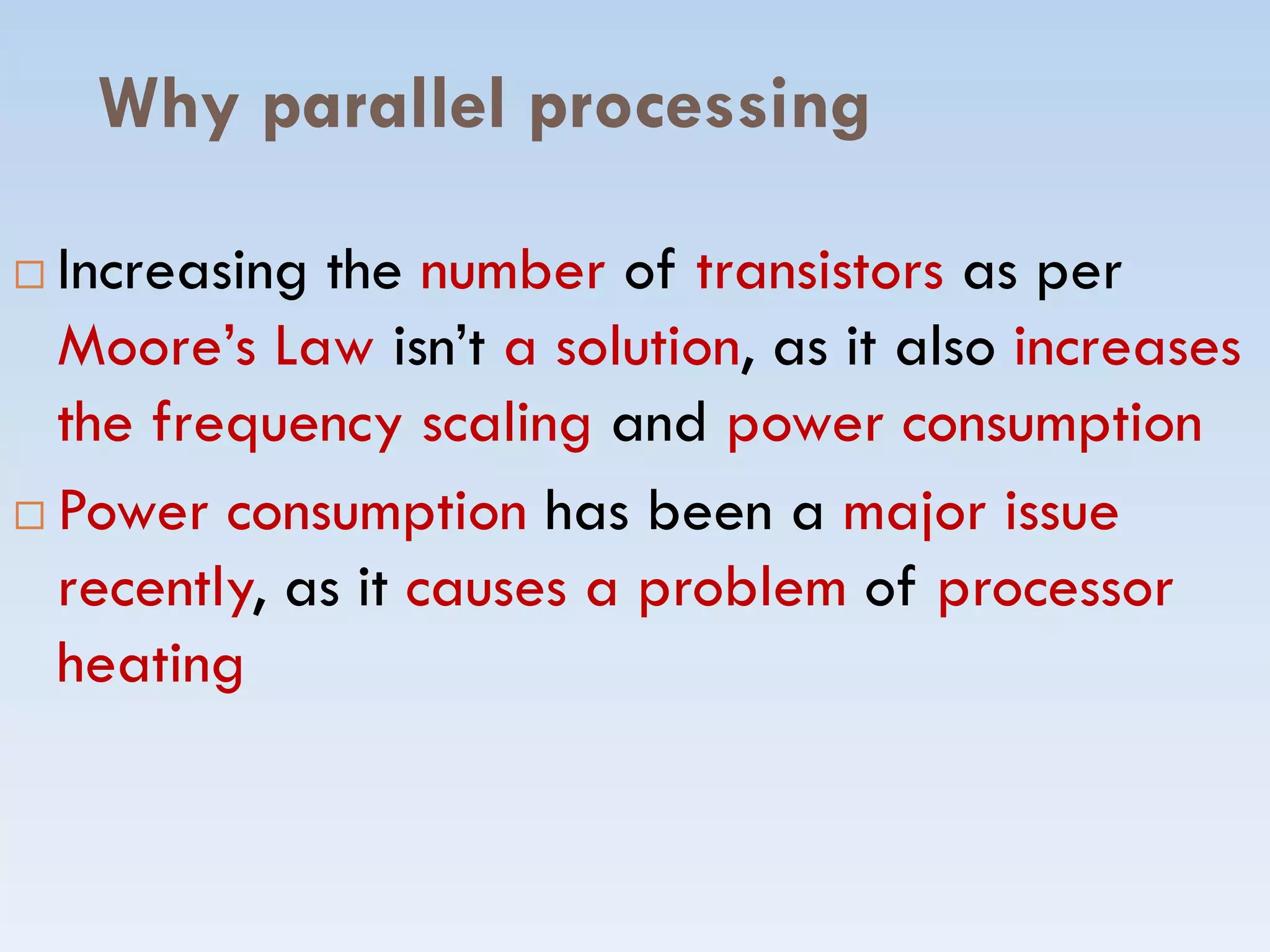 Why parallel processing
 Increasing the number of transistors as per
Moore’s Law isn’t a solution, as it also increases
the frequency scaling and power consumption
Power consumption has been a major issue Power consumption has been a major issue
recently, as it causes a problem of processor
heating
 