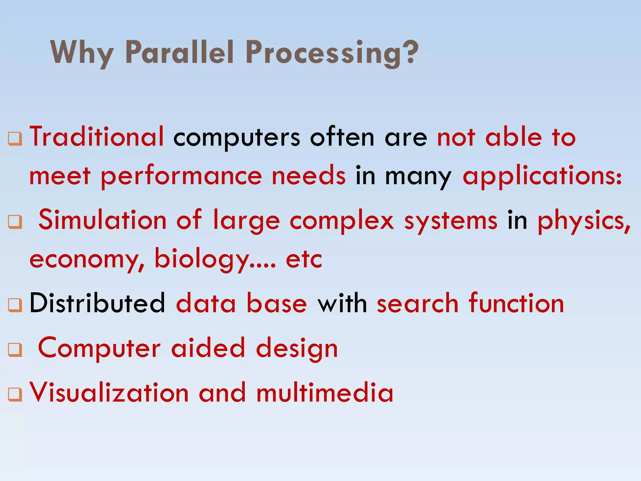 Why Parallel Processing?
 Traditional computers often are not able to
meet performance needs in many applications:
 Simulation of large complex systems in physics,
economy, biology.... etceconomy, biology.... etc
 Distributed data base with search function
 Computer aided design
 Visualization and multimedia
 