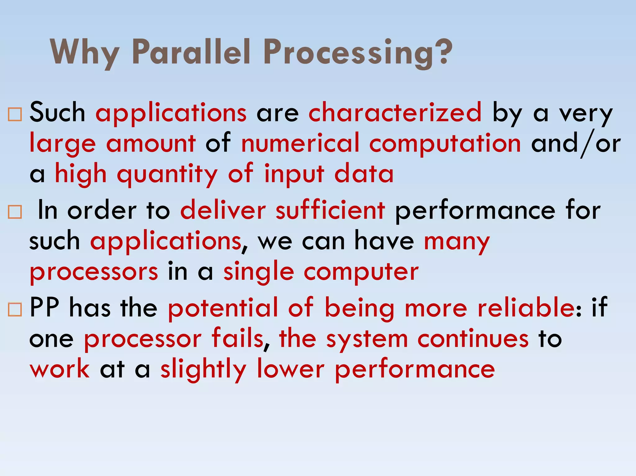 Why Parallel Processing?
 Such applications are characterized by a very
large amount of numerical computation and/or
a high quantity of input data
 In order to deliver sufficient performance for
such applications, we can have manysuch applications, we can have many
processors in a single computer
 PP has the potential of being more reliable: if
one processor fails, the system continues to
work at a slightly lower performance
 