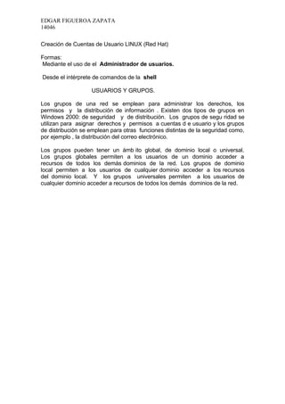 EDGAR FIGUEROA ZAPATA
14046

Creación de Cuentas de Usuario LINUX (Red Hat)

Formas:
Mediante el uso de el Administrador de usuarios.

Desde el intérprete de comandos de la shell

                   USUARIOS Y GRUPOS.

Los grupos de una red se emplean para administrar los derechos, los
permisos y la distribución de información . Existen dos tipos de grupos en
Windows 2000: de seguridad y de distribución. Los grupos de segu ridad se
utilizan para asignar derechos y permisos a cuentas d e usuario y los grupos
de distribución se emplean para otras funciones distintas de la seguridad como,
por ejemplo , la distribución del correo electrónico.

Los grupos pueden tener un ámb ito global, de dominio local o universal.
Los grupos globales permiten a los usuarios de un dominio acceder a
recursos de todos los demás dominios de la red. Los grupos de dominio
local permiten a los usuarios de cualquier dominio acceder a los recursos
del dominio local. Y los grupos universales permiten a los usuarios de
cualquier dominio acceder a recursos de todos los demás dominios de la red.
 