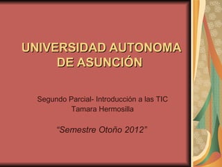 UNIVERSIDAD AUTONOMA
     DE ASUNCIÓN

 Segundo Parcial- Introducción a las TIC
          Tamara Hermosilla

      “Semestre Otoño 2012”
 