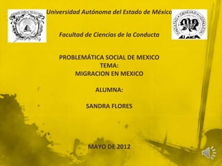 Universidad Autónoma del Estado de México


    Facultad de Ciencias de la Conducta


    PROBLEMÁTICA SOCIAL DE MEXICO
               TEMA:
        MIGRACION EN MEXICO

                ALUMNA:

             SANDRA FLORES




              MAYO DE 2012
 