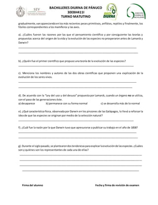 BACHILLERES DIURNA DE PÁNUCO
30EBH411I
TURNO MATUTINO
gradualmente,vanapareciendoenlosmás recientes peces primitivos, anfibios, reptiles y finalmente, los
fósiles correspondientes a los mamíferos y las aves.
a). ¿Cuáles fueron las razones por las que el pensamiento científico y por consiguiente las teorías y
propuestas acerca del origen de la vida y la evolución de las especies no prosperaron antes de Lamarck y
Darwin?
_______________________________________________________________________________________
_____________________________________________________________________________________
b). ¿Quién fue el primer científico que propuso una teoría de la evolución de las especies?
__________________________________________________________________________________
c). Menciona los nombres y autores de las dos obras científicas que proponen una explicación de la
evolución de los seres vivos.
_______________________________________________________________________________________
_________________________________________________________________________________
d). De acuerdo con la “Ley del uso y del desuso” propuesta por Lamarck, cuando un órgano no se utiliza,
con el paso de las generaciones éste.
a) desaparece b) permanece con su forma normal c) se desarrolla más de lo normal
e).¿Qué característica física, observada por Darwin en los pinzones de las Galápagos, lo llevó a reforzar la
idea de que las especies se originan por medio de la selección natural?
__________________________________________________________________________________
f). ¿Cuál fue la razón por la que Darwin tuvo que apresurarse a publicar su trabajo en el año de 1858?
_______________________________________________________________________________________
_____________________________________________________________________________________
g).Durante el siglopasado,se plantearondostendenciasparaexplicarlaevoluciónde lasespecies.¿Cuáles
son y quiénes son los representantes de cada una de ellas?
_______________________________________________________________________________________
_______________________________________________________________________________________
_______________________________________________________________________________________
___________________________________________________________________________________
Firma del alumno Fecha y firma de revisión de examen
 