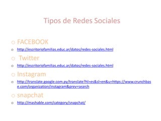 Tipos de Redes Sociales
o FACEBOOK
o http://escritoriofamilias.educ.ar/datos/redes-sociales.html
o Twitter
o http://escritoriofamilias.educ.ar/datos/redes-sociales.html
o Instagram
o http://translate.google.com.py/translate?hl=es&sl=en&u=https://www.crunchbas
e.com/organization/instagram&prev=search
o snapchat
o http://mashable.com/category/snapchat/
 