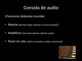 Consola de audio
3 funciones debemos recordar:

• Mezclar.(permite elegir entradas al mismo tiempo)

• Amplificar.(nivel adecuado de señal de audio)

• Poner en ruta. (definir entradas y salidas, monitores)
 