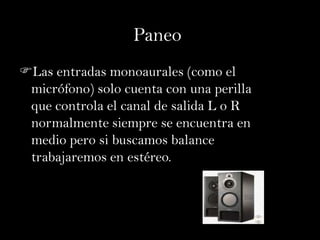 Paneo
Las entradas monoaurales (como el
 micrófono) solo cuenta con una perilla
 que controla el canal de salida L o R
 normalmente siempre se encuentra en
 medio pero si buscamos balance
 trabajaremos en estéreo.
 