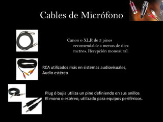 Cables de Micrófono

             Canon o XLR de 3 pines
               recomendable a menos de diez
               metros. Recepción monoaural.


RCA utilizados más en sistemas audiovisuales,
Audio estéreo



 Plug ó bujía utiliza un pine definiendo en sus anillos
 El mono o estéreo, utilizado para equipos periféricos.
 