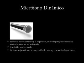 Micrófono Dinámico




 Reduce el ruido del viento y la respiración, utilizado para producciones de
  control remoto por su resistencia.
 (cardioide, unidirecional).
 Su desventaja radica en la exageración del popeo y el seseo de alguna voces.
 