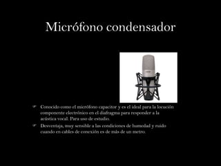 Micrófono condensador




 Conocido como el micrófono capacitor y es el ideal para la locución
  componente electrónico en el diafragma para responder a la
  acústica vocal. Para uso de estudio.
 Desventaja, muy sensible a las condiciones de humedad y ruido
  cuando en cables de conexión es de más de un metro.
 