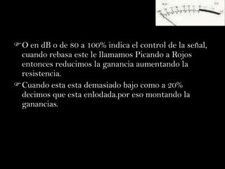 O en dB o de 80 a 100% indica el control de la señal,
 cuando rebasa este le llamamos Picando a Rojos
 entonces reducimos la ganancia aumentando la
 resistencia.
Cuando esta esta demasiado bajo como a 20%
 decimos que esta enlodada.por eso montando la
 ganancias.
 