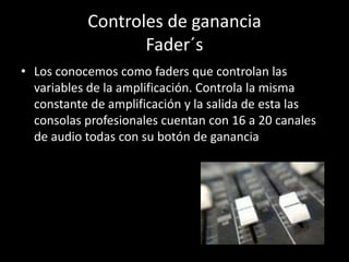 Controles de ganancia
                  Fader´s
• Los conocemos como faders que controlan las
  variables de la amplificación. Controla la misma
  constante de amplificación y la salida de esta las
  consolas profesionales cuentan con 16 a 20 canales
  de audio todas con su botón de ganancia
 