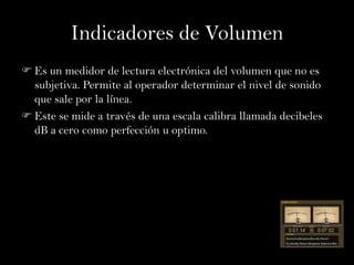 Indicadores de Volumen
 Es un medidor de lectura electrónica del volumen que no es
  subjetiva. Permite al operador determinar el nivel de sonido
  que sale por la línea.
 Este se mide a través de una escala calibra llamada decibeles
  dB a cero como perfección u optimo.
 