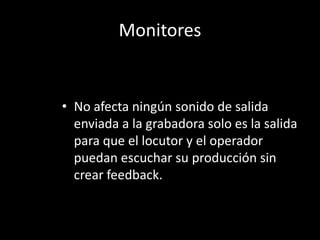 Monitores


• No afecta ningún sonido de salida
  enviada a la grabadora solo es la salida
  para que el locutor y el operador
  puedan escuchar su producción sin
  crear feedback.
 