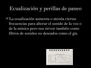 Ecualización y perillas de paneo
La ecualización aumenta o atenúa ciertas
 frecuencias para alterar el sonido de la voz o
 de la música pero nos sirven también como
 filtros de sonidos no deseados como el gis.
 